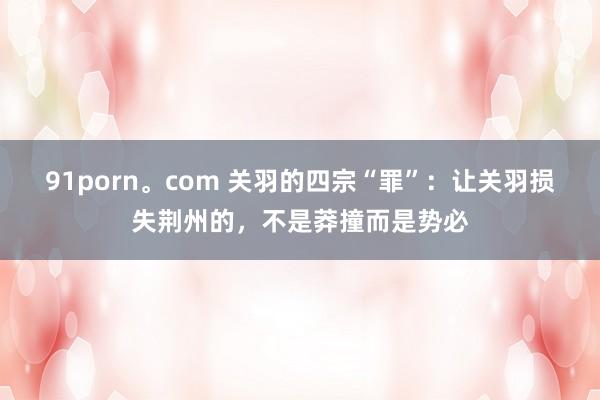 91porn。com 关羽的四宗“罪”：让关羽损失荆州的，不是莽撞而是势必