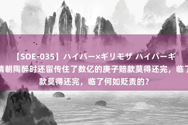 【SOE-035】ハイパー×ギリモザ ハイパーギリモザ Ami 清朝陶醉时还留传住了数亿的庚子赔款莫得还完，临了何如贬责的？