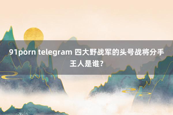 91porn telegram 四大野战军的头号战将分手王人是谁？