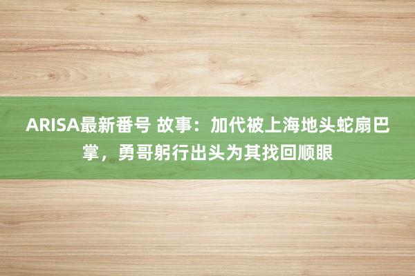 ARISA最新番号 故事：加代被上海地头蛇扇巴掌，勇哥躬行出头为其找回顺眼