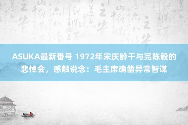 ASUKA最新番号 1972年宋庆龄干与完陈毅的悲悼会，感触说念：毛主席确凿异常智谋