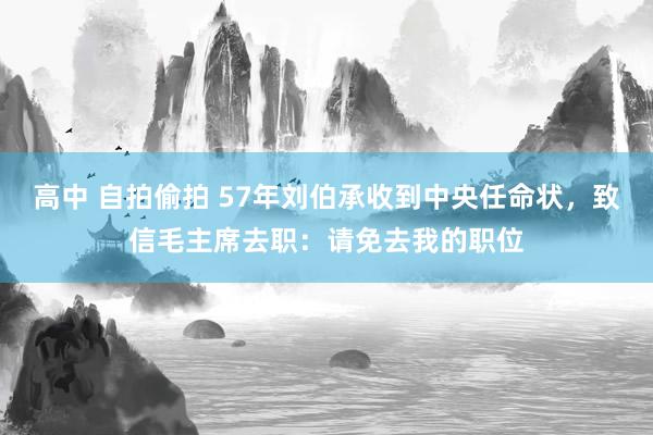 高中 自拍偷拍 57年刘伯承收到中央任命状，致信毛主席去职：请免去我的职位