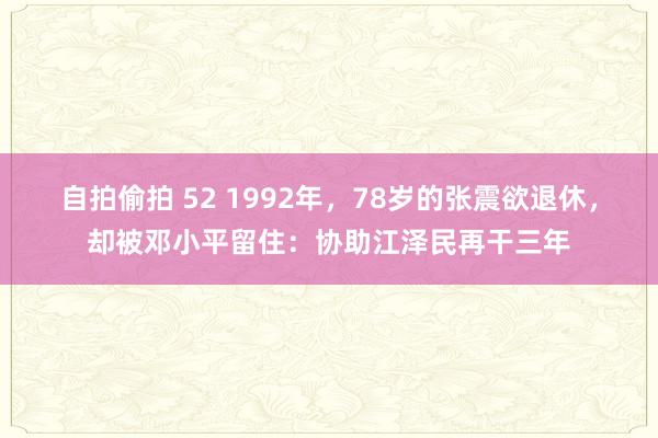 自拍偷拍 52 1992年，78岁的张震欲退休，却被邓小平留住：协助江泽民再干三年