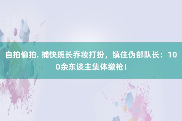 自拍偷拍. 捕快班长乔妆打扮，镇住伪部队长：100余东谈主集体缴枪！