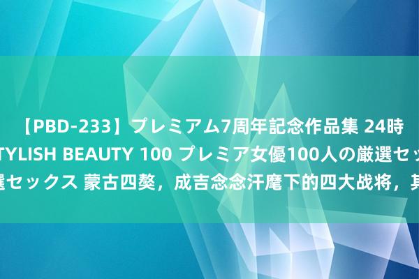 【PBD-233】プレミアム7周年記念作品集 24時間 PREMIUM STYLISH BEAUTY 100 プレミア女優100人の厳選セックス 蒙古四獒，成吉念念汗麾下的四大战将，其中一东谈主歼灭8万罗斯联军