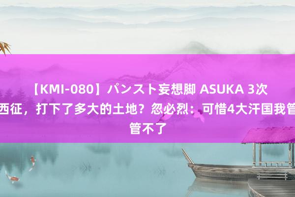 【KMI-080】パンスト妄想脚 ASUKA 3次蒙古西征，打下了多大的土地？忽必烈：可惜4大汗国我管不了