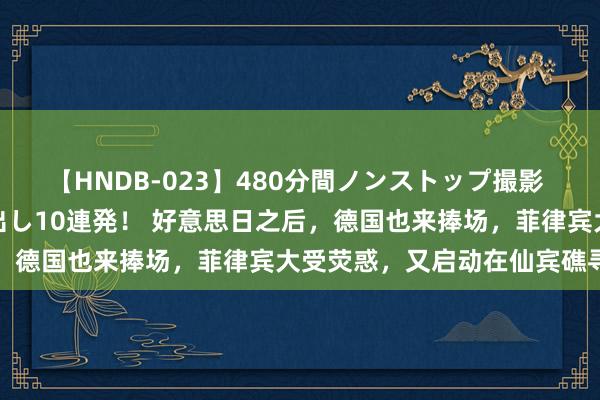 【HNDB-023】480分間ノンストップ撮影 ノーカット編集で本物中出し10連発！ 好意思日之后，德国也来捧场，菲律宾大受荧惑，又启动在仙宾礁寻衅