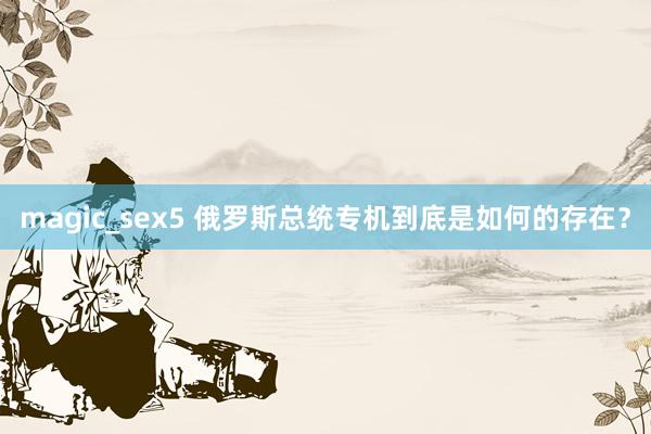 magic_sex5 俄罗斯总统专机到底是如何的存在？