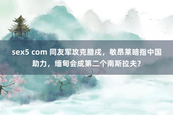 sex5 com 同友军攻克腊戌，敏昂莱暗指中国助力，缅甸会成第二个南斯拉夫？