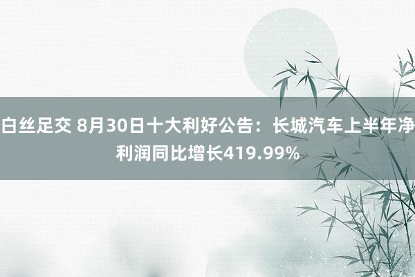 白丝足交 8月30日十大利好公告：长城汽车上半年净利润同比增长419.99%