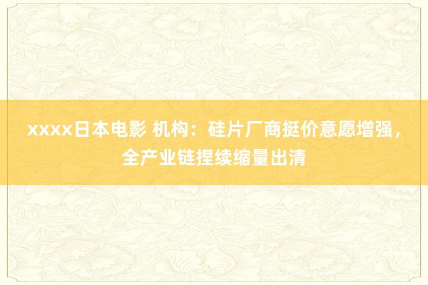 xxxx日本电影 机构：硅片厂商挺价意愿增强，全产业链捏续缩量出清