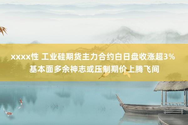 xxxx性 工业硅期货主力合约白日盘收涨超3% 基本面多余神志或压制期价上腾飞间