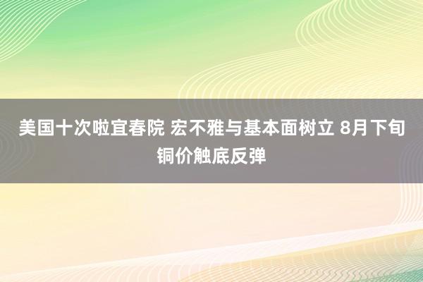 美国十次啦宜春院 宏不雅与基本面树立 8月下旬铜价触底反弹