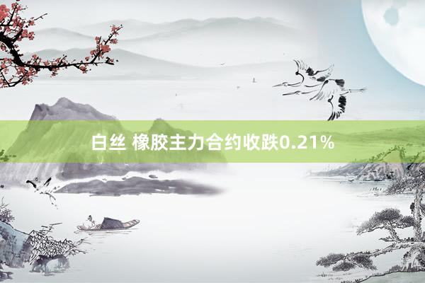 白丝 橡胶主力合约收跌0.21%