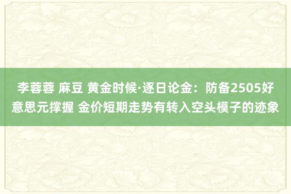 李蓉蓉 麻豆 黄金时候·逐日论金：防备2505好意思元撑握 金价短期走势有转入空头模子的迹象