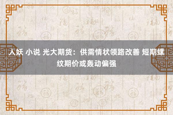 人妖 小说 光大期货：供需情状领路改善 短期螺纹期价或轰动偏强