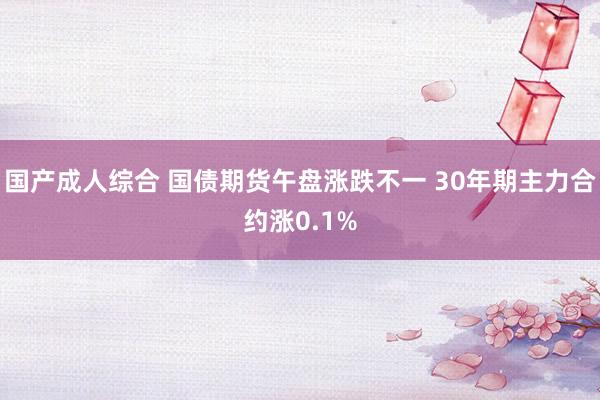 国产成人综合 国债期货午盘涨跌不一 30年期主力合约涨0.1%