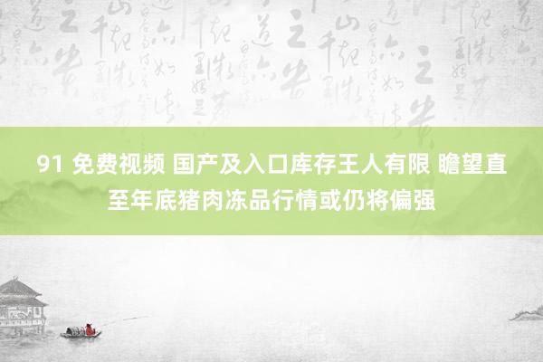 91 免费视频 国产及入口库存王人有限 瞻望直至年底猪肉冻品行情或仍将偏强