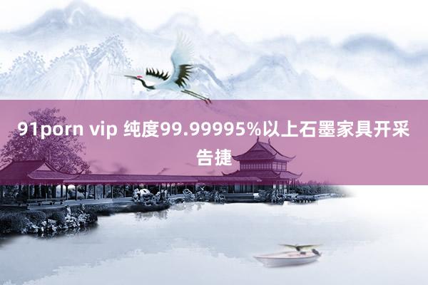 91porn vip 纯度99.99995%以上石墨家具开采告捷