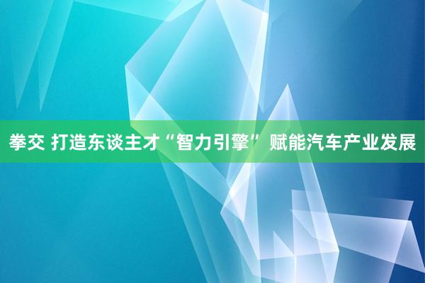 拳交 打造东谈主才“智力引擎” 赋能汽车产业发展