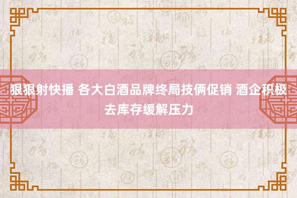 狠狠射快播 各大白酒品牌终局技俩促销 酒企积极去库存缓解压力