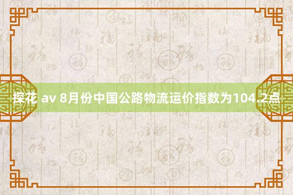 探花 av 8月份中国公路物流运价指数为104.2点