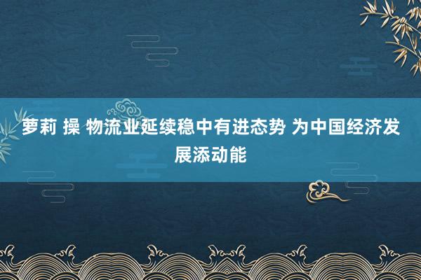 萝莉 操 物流业延续稳中有进态势 为中国经济发展添动能