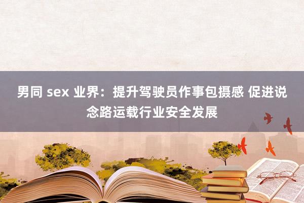 男同 sex 业界：提升驾驶员作事包摄感 促进说念路运载行业安全发展