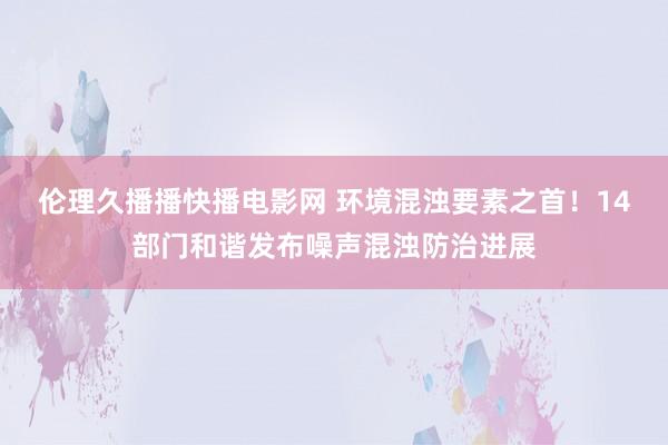 伦理久播播快播电影网 环境混浊要素之首！14部门和谐发布噪声混浊防治进展