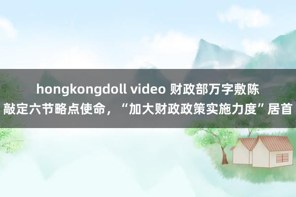 hongkongdoll video 财政部万字敷陈敲定六节略点使命，“加大财政政策实施力度”居首