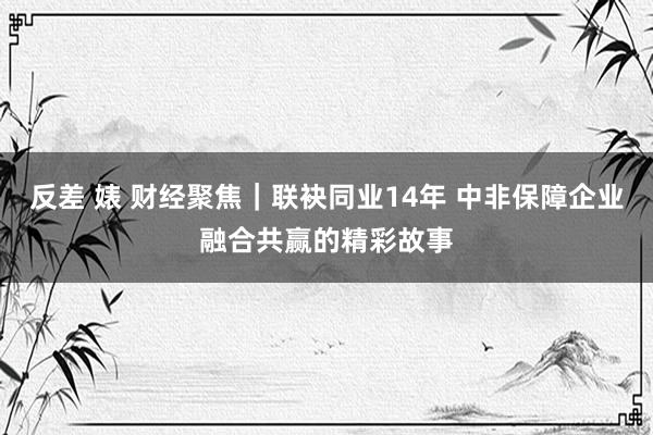 反差 婊 财经聚焦｜联袂同业14年 中非保障企业融合共赢的精彩故事