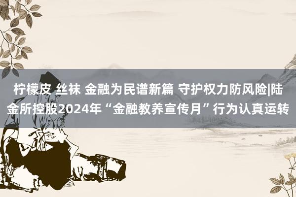 柠檬皮 丝袜 金融为民谱新篇 守护权力防风险|陆金所控股2024年“金融教养宣传月”行为认真运转