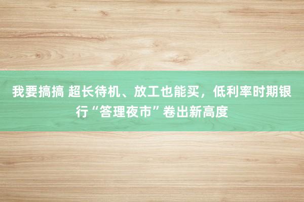 我要搞搞 超长待机、放工也能买，低利率时期银行“答理夜市”卷出新高度