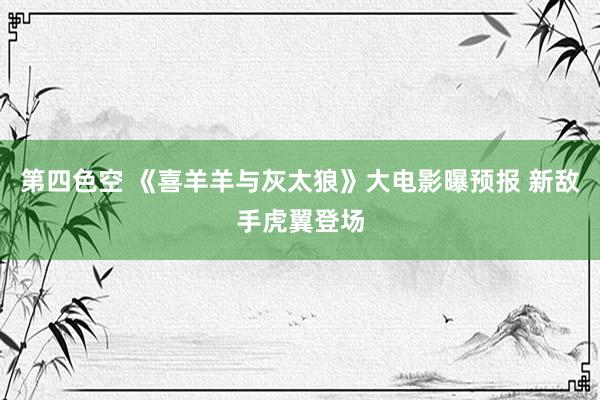 第四色空 《喜羊羊与灰太狼》大电影曝预报 新敌手虎翼登场