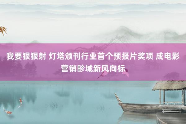 我要狠狠射 灯塔颁刊行业首个预报片奖项 成电影营销畛域新风向标