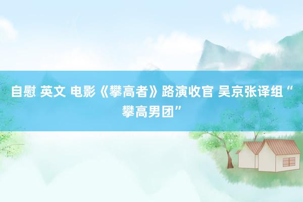 自慰 英文 电影《攀高者》路演收官 吴京张译组“攀高男团”