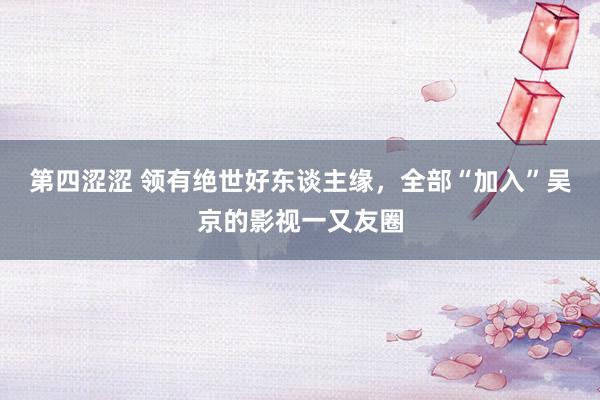 第四涩涩 领有绝世好东谈主缘，全部“加入”吴京的影视一又友圈