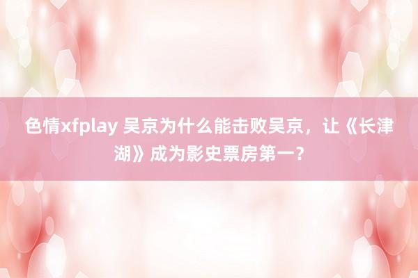 色情xfplay 吴京为什么能击败吴京，让《长津湖》成为影史票房第一？