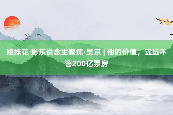 姐妹花 影东说念主聚焦·吴京 | 他的价值，远远不啻200亿票房