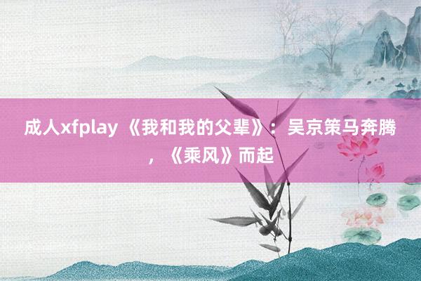 成人xfplay 《我和我的父辈》：吴京策马奔腾，《乘风》而起