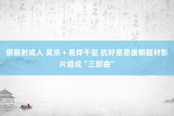 狠狠射成人 吴京＋易烊千玺 抗好意思援朝题材影片组成“三部曲”