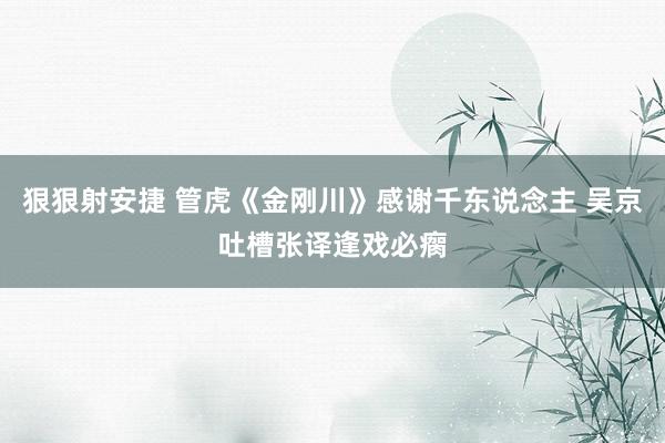 狠狠射安捷 管虎《金刚川》感谢千东说念主 吴京吐槽张译逢戏必瘸