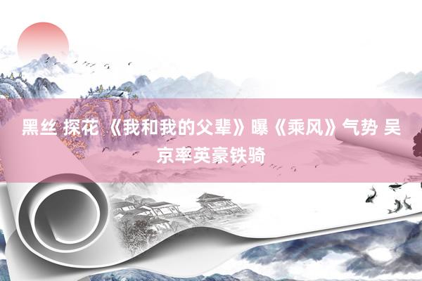 黑丝 探花 《我和我的父辈》曝《乘风》气势 吴京率英豪铁骑