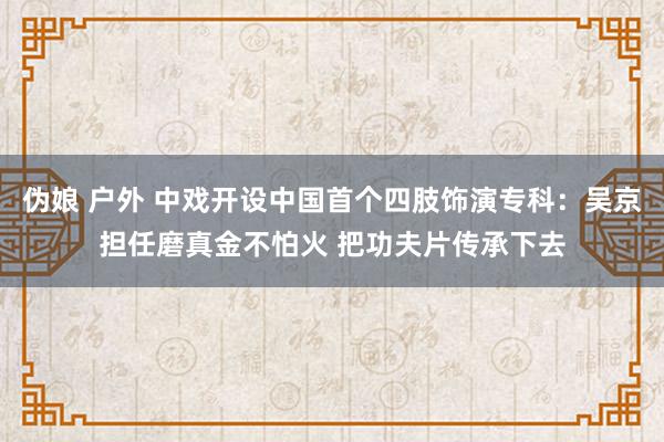 伪娘 户外 中戏开设中国首个四肢饰演专科：吴京担任磨真金不怕火 把功夫片传承下去