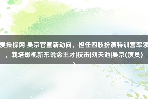 爱操操网 吴京官宣新动向，担任四肢扮演特训营率领，栽培影视新东说念主才|技击|刘天池|吴京(演员)