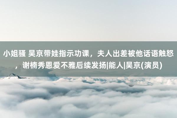 小姐骚 吴京带娃指示功课，夫人出差被他话语触怒，谢楠秀恩爱不雅后续发扬|能人|吴京(演员)