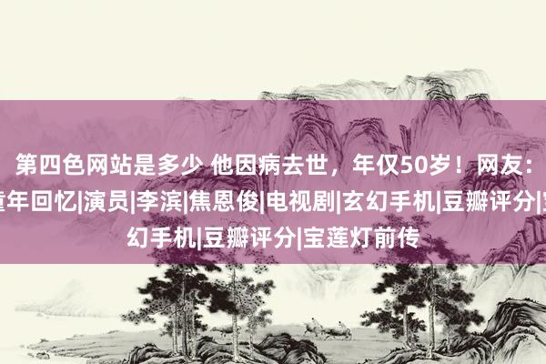 第四色网站是多少 他因病去世，年仅50岁！网友：作品齐是童年回忆|演员|李滨|焦恩俊|电视剧|玄幻手机|豆瓣评分|宝莲灯前传