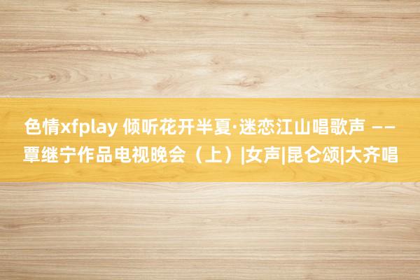 色情xfplay 倾听花开半夏·迷恋江山唱歌声 ——覃继宁作品电视晚会（上）|女声|昆仑颂|大齐唱