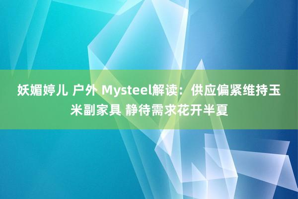 妖媚婷儿 户外 Mysteel解读：供应偏紧维持玉米副家具 静待需求花开半夏