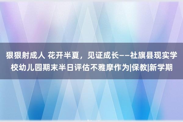 狠狠射成人 花开半夏，见证成长——社旗县现实学校幼儿园期末半日评估不雅摩作为|保教|新学期